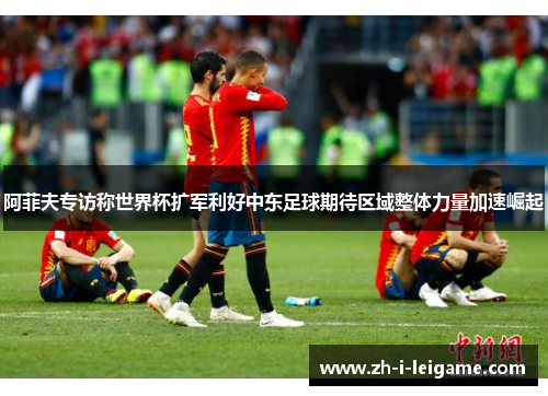 阿菲夫专访称世界杯扩军利好中东足球期待区域整体力量加速崛起